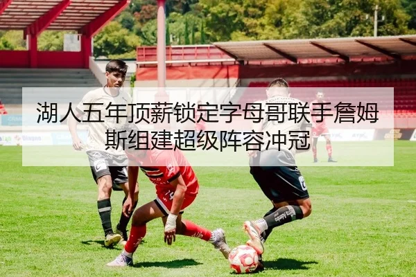 湖人五年顶薪锁定字母哥联手詹姆斯组建超级阵容冲冠