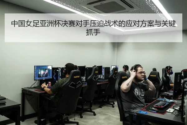 中国女足亚洲杯决赛对手压迫战术的应对方案与关键抓手